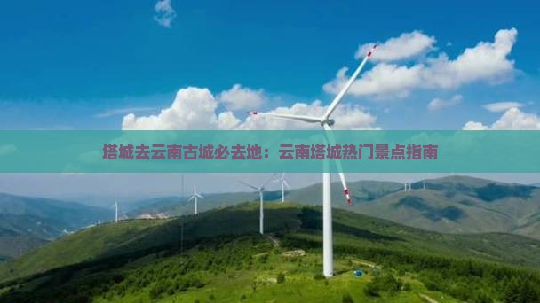 塔城去云南古城必去地：云南塔城热门景点指南