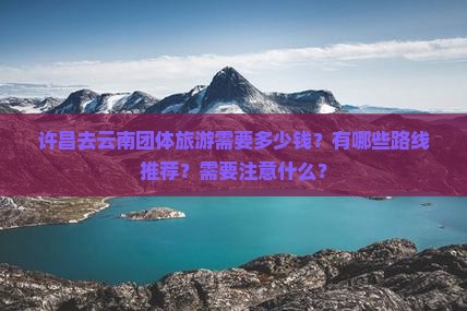 许昌去云南团体旅游需要多少钱？有哪些路线推荐？需要注意什么？