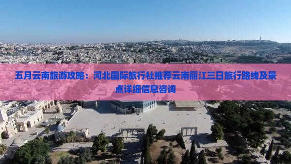 五月云南旅游攻略：河北国际旅行社推荐云南丽江三日旅行路线及景点详细信息咨询