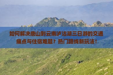 如何解决唐山到云南泸沽湖三日游的交通痛点与住宿难题？热门路线新玩法！