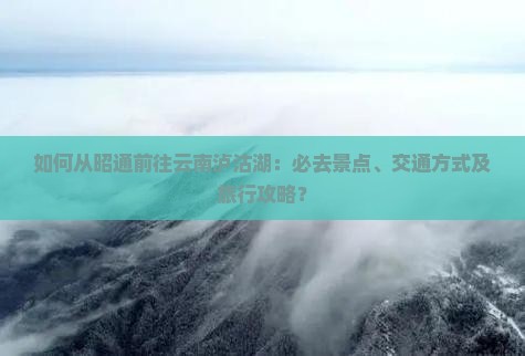 如何从昭通前往云南泸沽湖：必去景点、交通方式及旅行攻略？