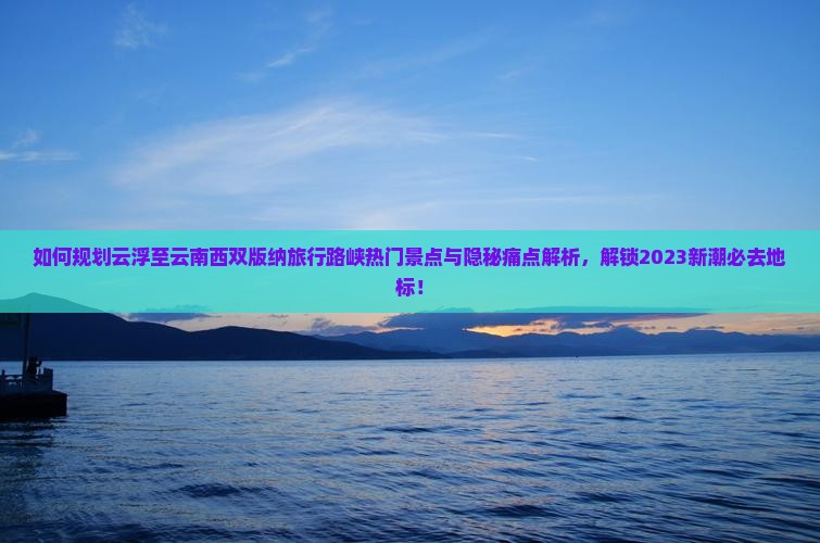 如何规划云浮至云南西双版纳旅行路峡热门景点与隐秘痛点解析，解锁2023新潮必去地标！