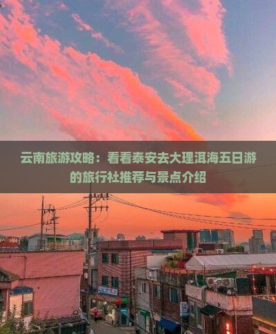 云南旅游攻略：看看泰安去大理洱海五日游的旅行社推荐与景点介绍
