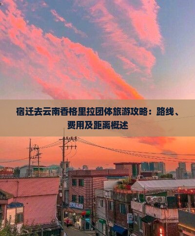 宿迁去云南香格里拉团体旅游攻略：路线、费用及距离概述