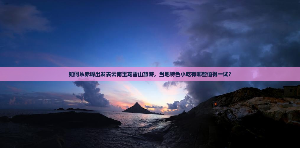 如何从赤峰出发去云南玉龙雪山旅游，当地特色小吃有哪些值得一试？