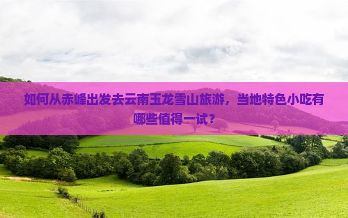 如何从赤峰出发去云南玉龙雪山旅游，当地特色小吃有哪些值得一试？