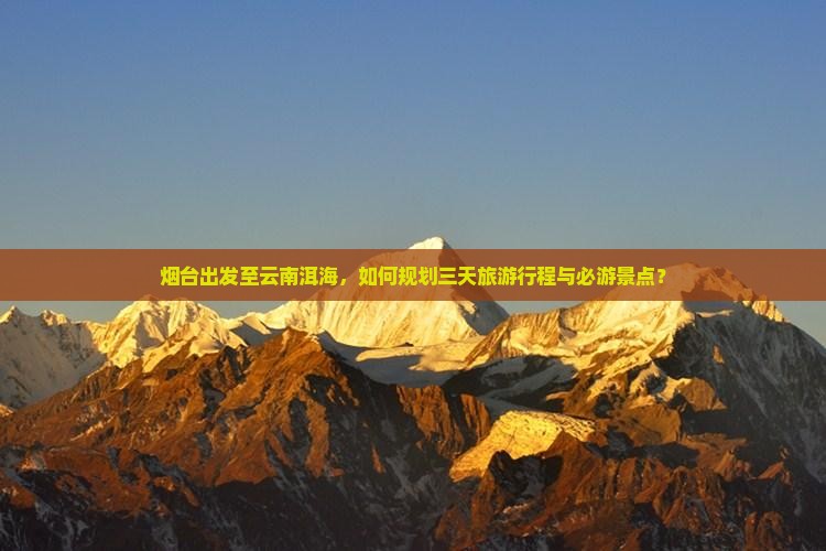 烟台出发至云南洱海，如何规划三天旅游行程与必游景点？