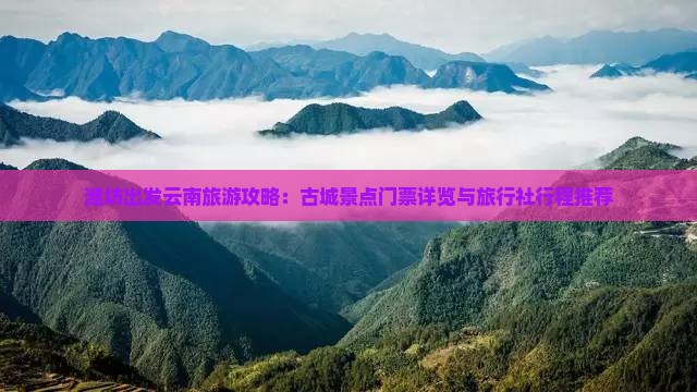 潍坊出发云南旅游攻略：古城景点门票详览与旅行社行程推荐
