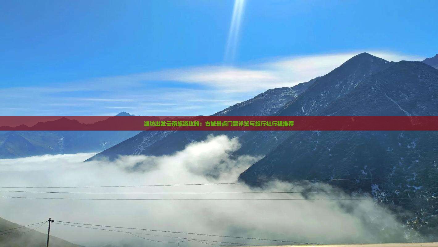潍坊出发云南旅游攻略：古城景点门票详览与旅行社行程推荐