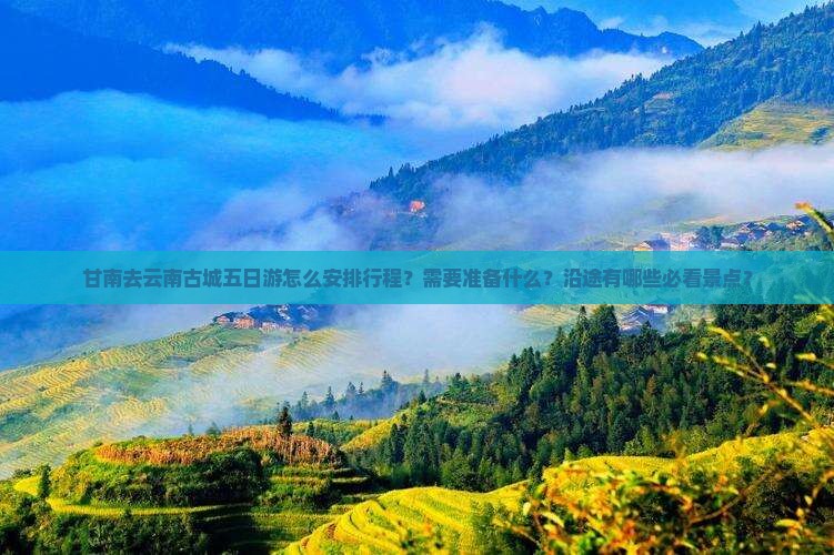甘南去云南古城五日游怎么安排行程？需要准备什么？沿途有哪些必看景点？
