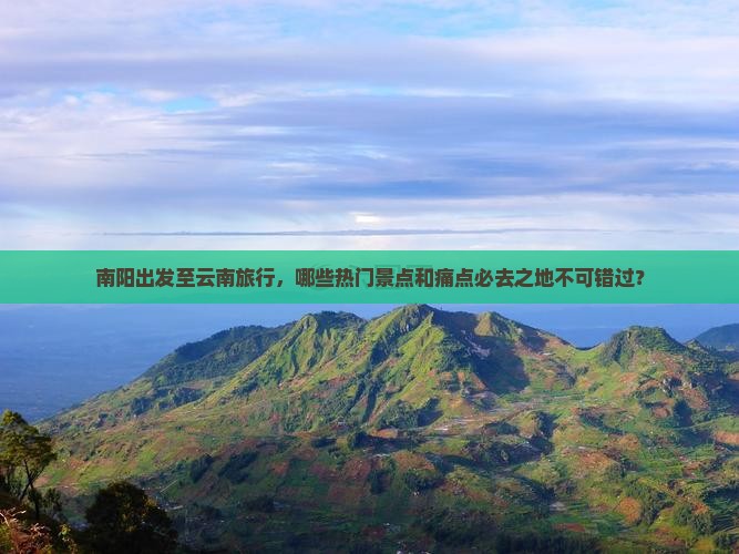 南阳出发至云南旅行，哪些热门景点和痛点必去之地不可错过？