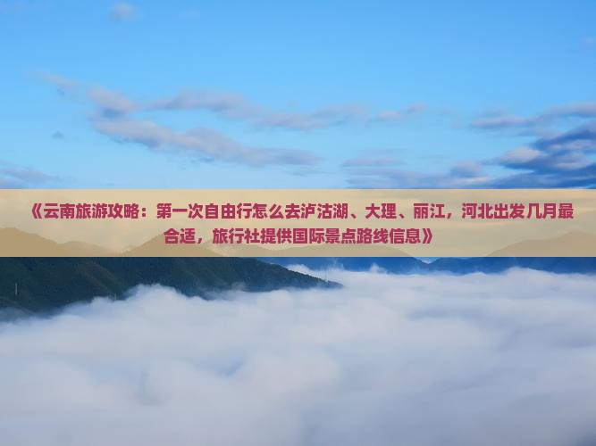 《云南旅游攻略：第一次自由行怎么去泸沽湖、大理、丽江，河北出发几月最合适，旅行社提供国际景点路线信息》