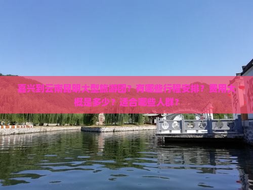 嘉兴到云南昆明大型旅游团？有哪些行程安排？费用大概是多少？适合哪些人群？