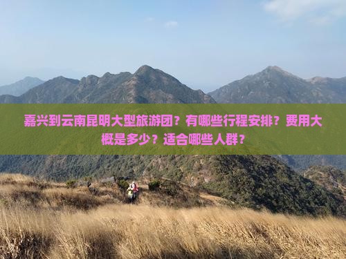 嘉兴到云南昆明大型旅游团？有哪些行程安排？费用大概是多少？适合哪些人群？