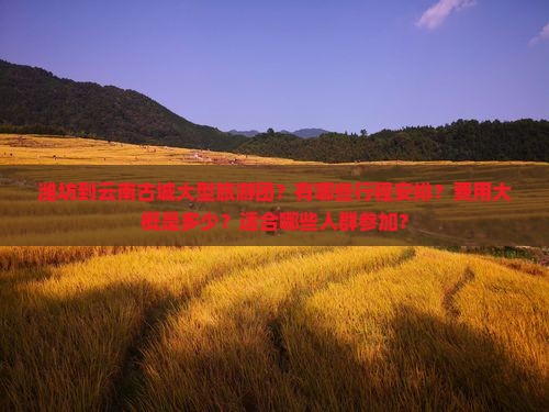 潍坊到云南古城大型旅游团？有哪些行程安排？费用大概是多少？适合哪些人群参加？