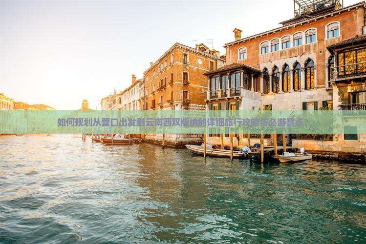 如何规划从营口出发到云南西双版纳的详细旅行攻略与必游景点？