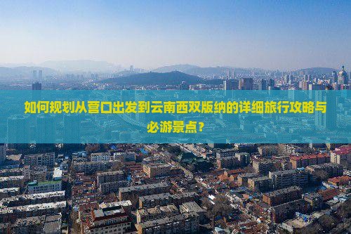 如何规划从营口出发到云南西双版纳的详细旅行攻略与必游景点？