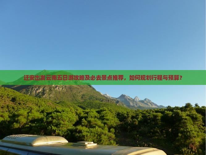 迁安出发云南五日游攻略及必去景点推荐，如何规划行程与预算？