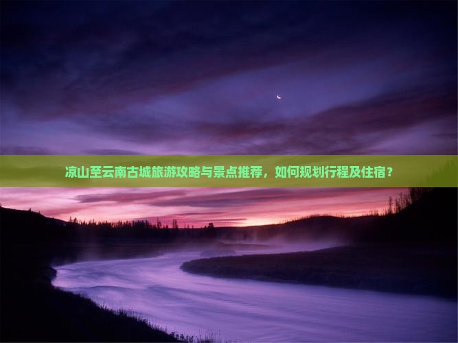 凉山至云南古城旅游攻略与景点推荐，如何规划行程及住宿？
