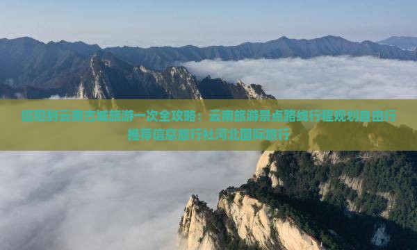 信阳到云南古城旅游一次全攻略：云南旅游景点路线行程规划自由行推荐信息旅行社河北国际旅行