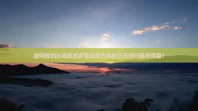 如何规划从临夏出发至云南古城的三日游行程与预算？