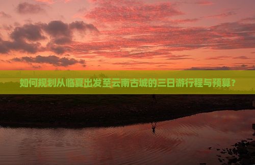 如何规划从临夏出发至云南古城的三日游行程与预算？