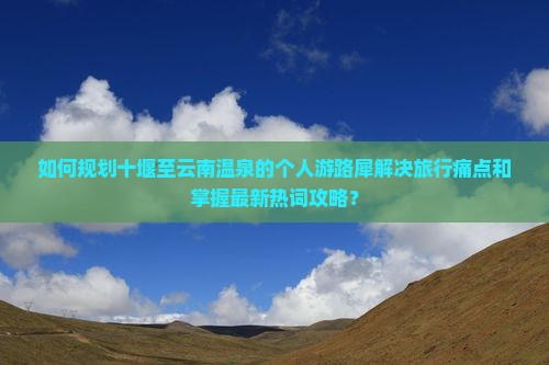 如何规划十堰至云南温泉的个人游路犀解决旅行痛点和掌握最新热词攻略？
