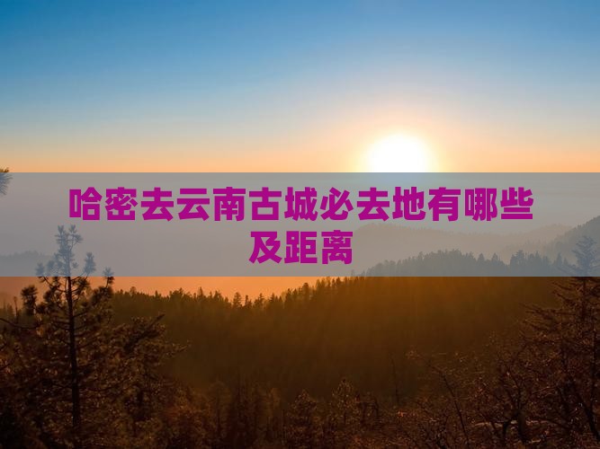 哈密去云南古城必去地有哪些及距离