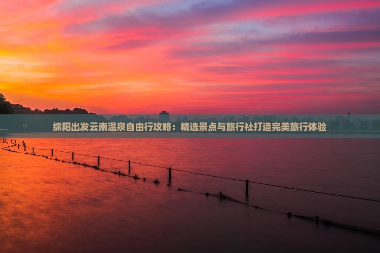 绵阳出发云南温泉自由行攻略：精选景点与旅行社打造完美旅行体验