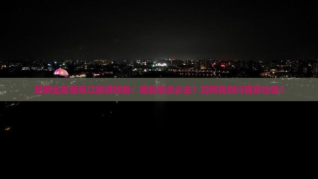 昆明出发至丽江旅游攻略：哪些景点必去？如何规划行程及住宿？