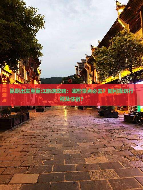 昆明出发至丽江旅游攻略：哪些景点必去？如何规划行程及住宿？