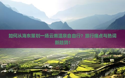 如何从海东策划一场云南温泉自由行？旅行痛点与热词新趋势！