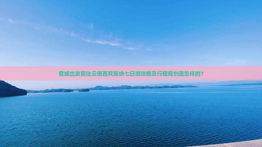 晋城出发前往云南西双版纳七日游攻略及行程规划是怎样的？