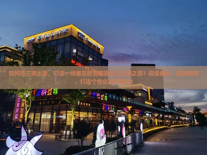 如何在三明出发，打造一场难忘的云南昆明七日游之旅？探索痛点，解锁新词，打造个性化旅行体验！