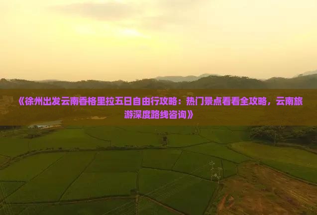 《徐州出发云南香格里拉五日自由行攻略：热门景点看看全攻略，云南旅游深度路线咨询》