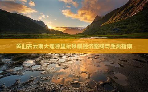 黄山去云南大理哪里玩及最经济路线与距离指南