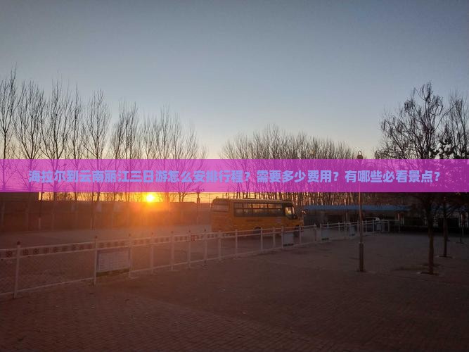 海拉尔到云南丽江三日游怎么安排行程？需要多少费用？有哪些必看景点？