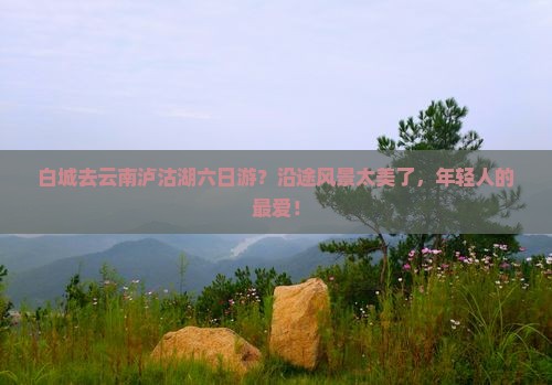 白城去云南泸沽湖六日游？沿途风景太美了，年轻人的最爱！