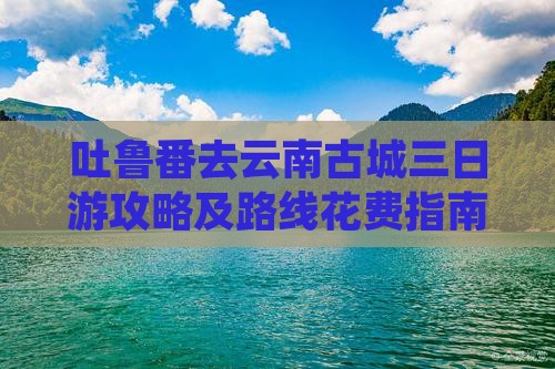 吐鲁番去云南古城三日游攻略及路线花费指南