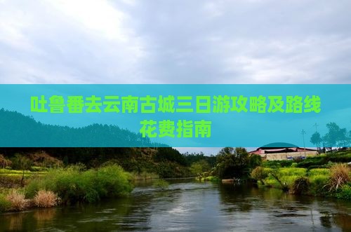 吐鲁番去云南古城三日游攻略及路线花费指南