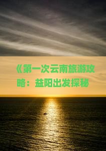《第一次云南旅游攻略：益阳出发探秘大理洱海必去旅游景点，河北国际旅行社提供全面信息》