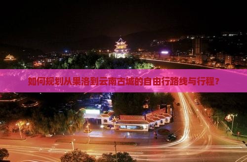 如何规划从果洛到云南古城的自由行路线与行程？
