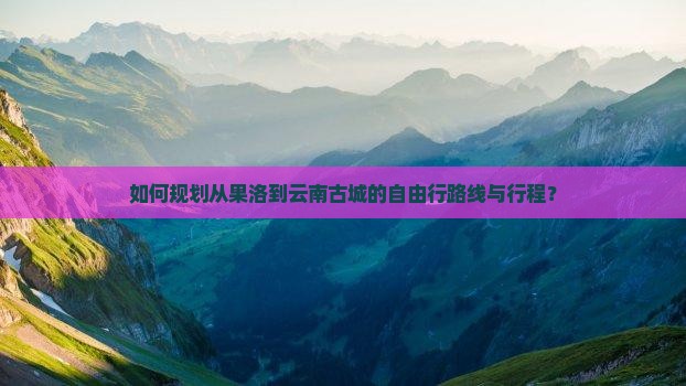 如何规划从果洛到云南古城的自由行路线与行程？