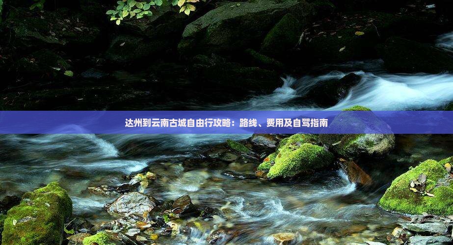 达州到云南古城自由行攻略：路线、费用及自驾指南