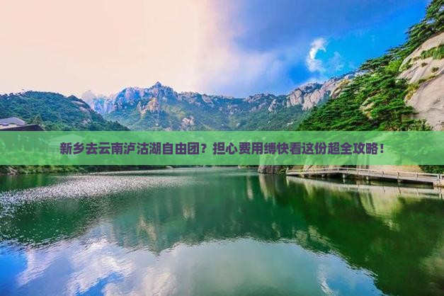 新乡去云南泸沽湖自由团？担心费用缚快看这份超全攻略！