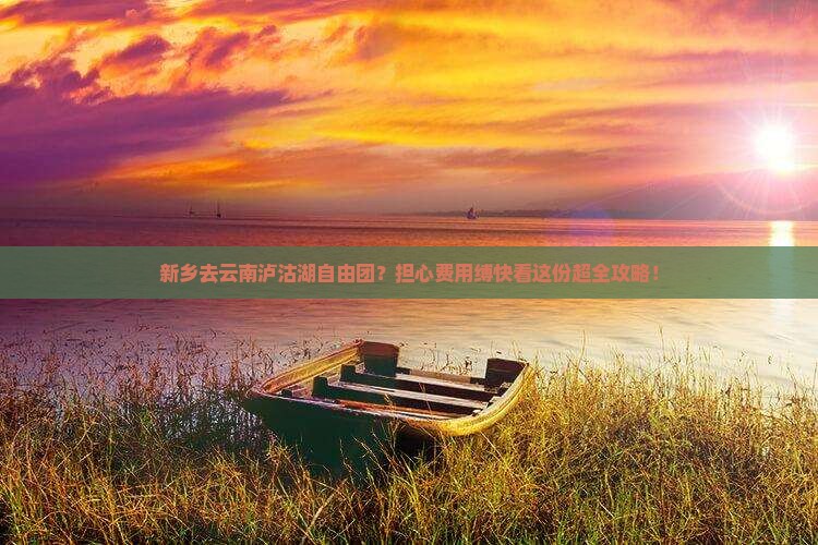 新乡去云南泸沽湖自由团？担心费用缚快看这份超全攻略！