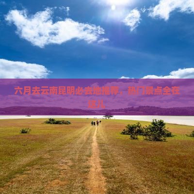 六月去云南昆明必去地推荐，热门景点全在这儿