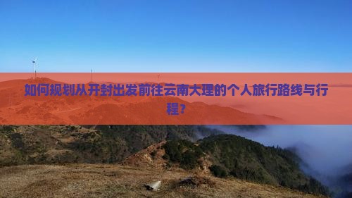 如何规划从开封出发前往云南大理的个人旅行路线与行程？