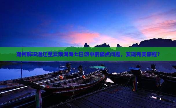 如何解决通辽至云南洱海七日游中的痛点问题，实现完美旅程？