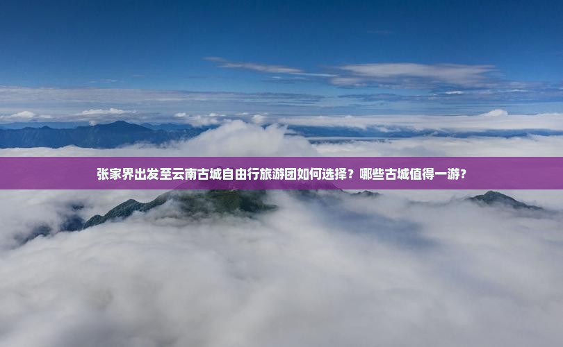 张家界出发至云南古城自由行旅游团如何选择？哪些古城值得一游？